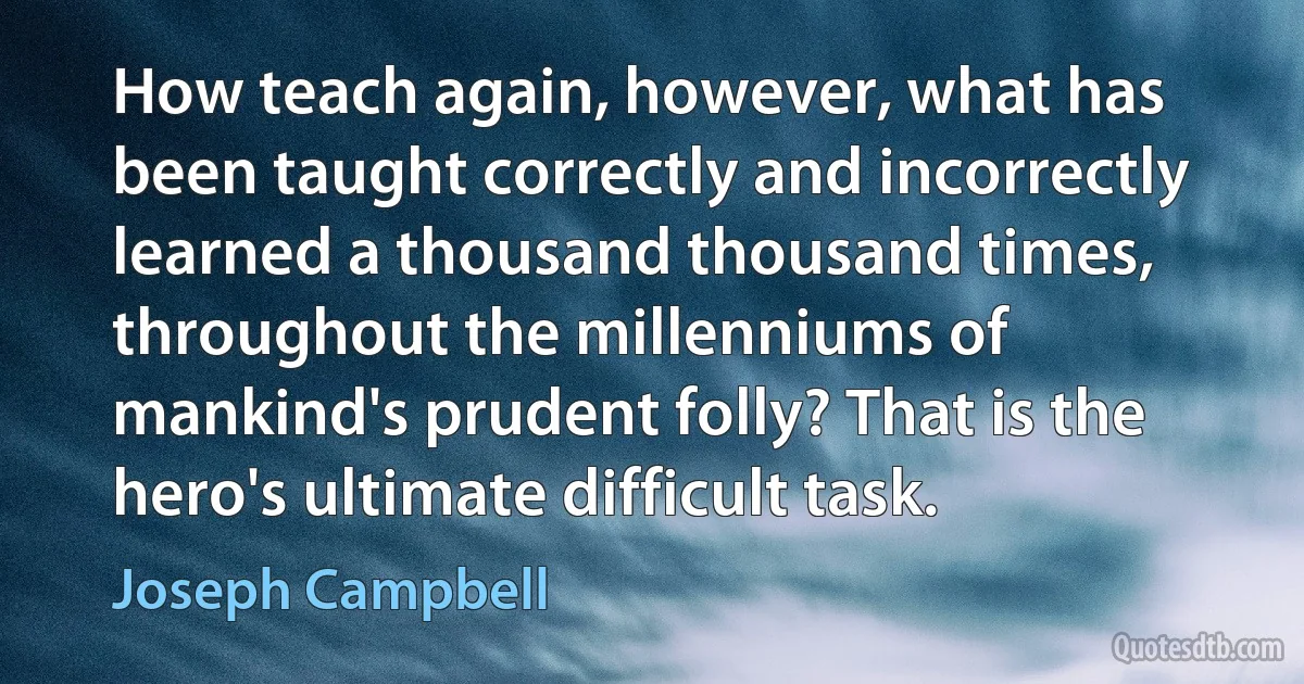 How teach again, however, what has been taught correctly and incorrectly learned a thousand thousand times, throughout the millenniums of mankind's prudent folly? That is the hero's ultimate difficult task. (Joseph Campbell)