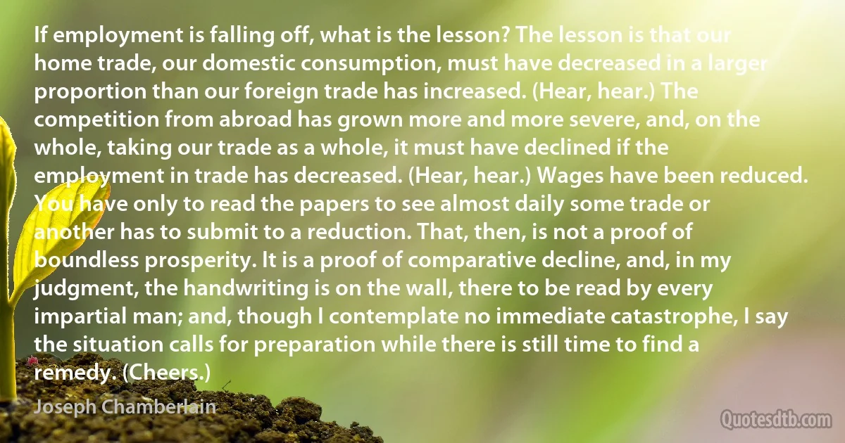 If employment is falling off, what is the lesson? The lesson is that our home trade, our domestic consumption, must have decreased in a larger proportion than our foreign trade has increased. (Hear, hear.) The competition from abroad has grown more and more severe, and, on the whole, taking our trade as a whole, it must have declined if the employment in trade has decreased. (Hear, hear.) Wages have been reduced. You have only to read the papers to see almost daily some trade or another has to submit to a reduction. That, then, is not a proof of boundless prosperity. It is a proof of comparative decline, and, in my judgment, the handwriting is on the wall, there to be read by every impartial man; and, though I contemplate no immediate catastrophe, I say the situation calls for preparation while there is still time to find a remedy. (Cheers.) (Joseph Chamberlain)