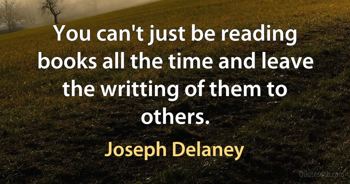 You can't just be reading books all the time and leave the writting of them to others. (Joseph Delaney)