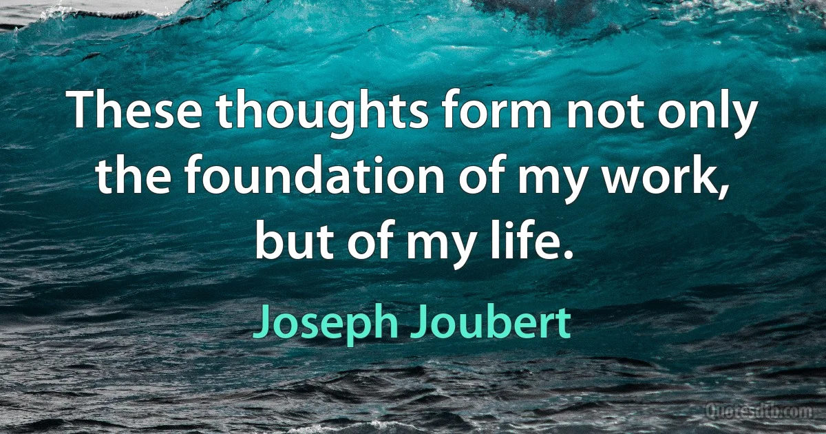 These thoughts form not only the foundation of my work, but of my life. (Joseph Joubert)