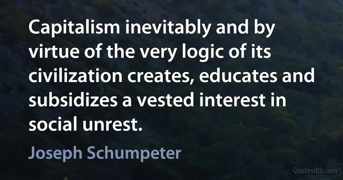 Capitalism inevitably and by virtue of the very logic of its civilization creates, educates and subsidizes a vested interest in social unrest. (Joseph Schumpeter)