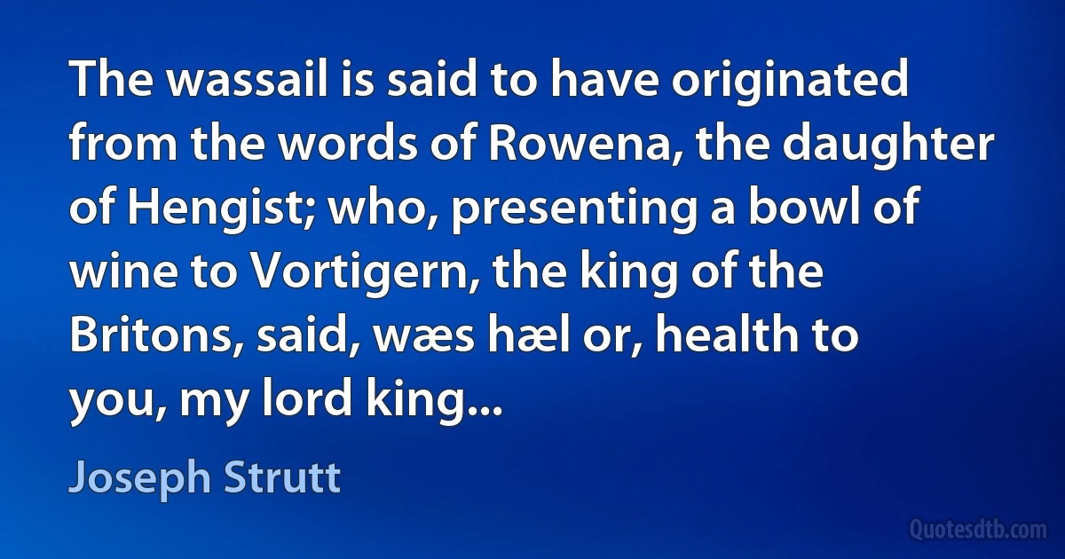 The wassail is said to have originated from the words of Rowena, the daughter of Hengist; who, presenting a bowl of wine to Vortigern, the king of the Britons, said, wæs hæl or, health to you, my lord king... (Joseph Strutt)