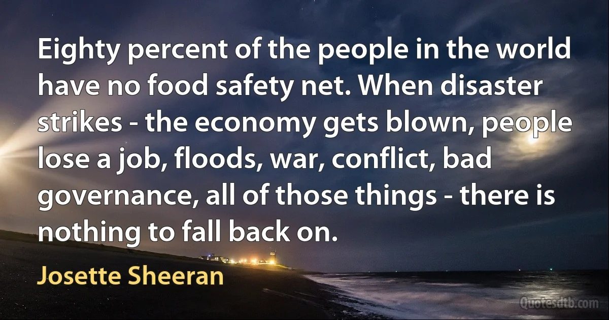 Eighty percent of the people in the world have no food safety net. When disaster strikes - the economy gets blown, people lose a job, floods, war, conflict, bad governance, all of those things - there is nothing to fall back on. (Josette Sheeran)