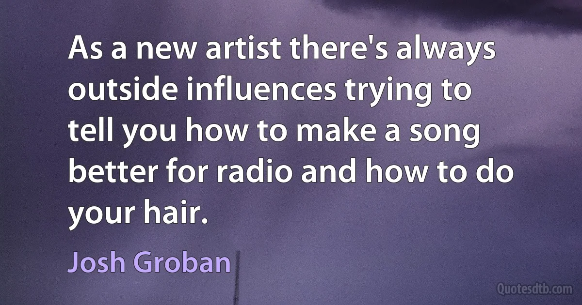 As a new artist there's always outside influences trying to tell you how to make a song better for radio and how to do your hair. (Josh Groban)