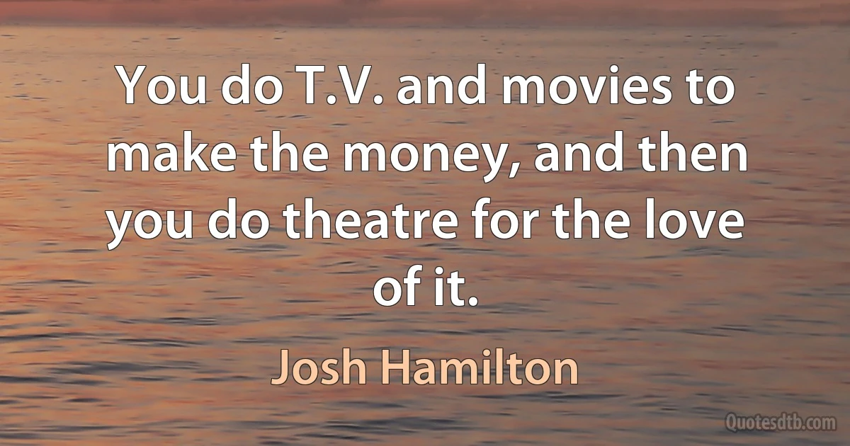 You do T.V. and movies to make the money, and then you do theatre for the love of it. (Josh Hamilton)