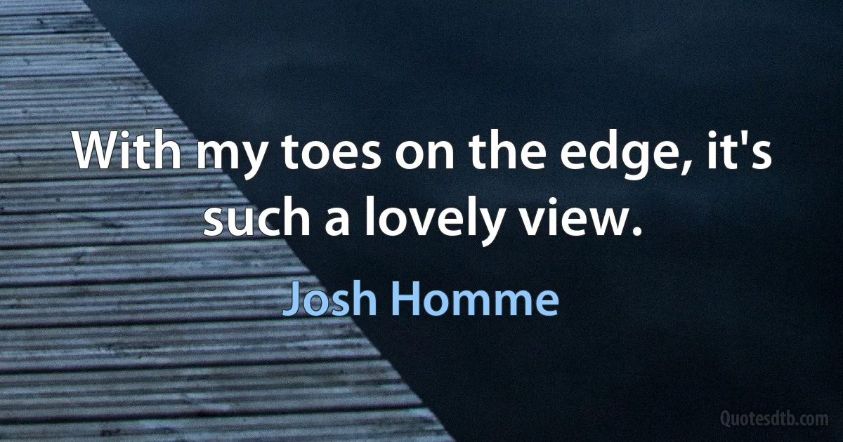 With my toes on the edge, it's such a lovely view. (Josh Homme)