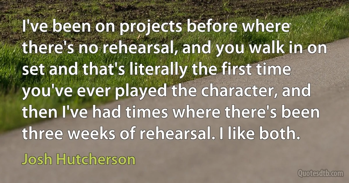 I've been on projects before where there's no rehearsal, and you walk in on set and that's literally the first time you've ever played the character, and then I've had times where there's been three weeks of rehearsal. I like both. (Josh Hutcherson)