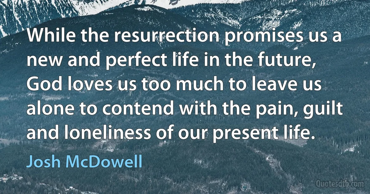 While the resurrection promises us a new and perfect life in the future, God loves us too much to leave us alone to contend with the pain, guilt and loneliness of our present life. (Josh McDowell)