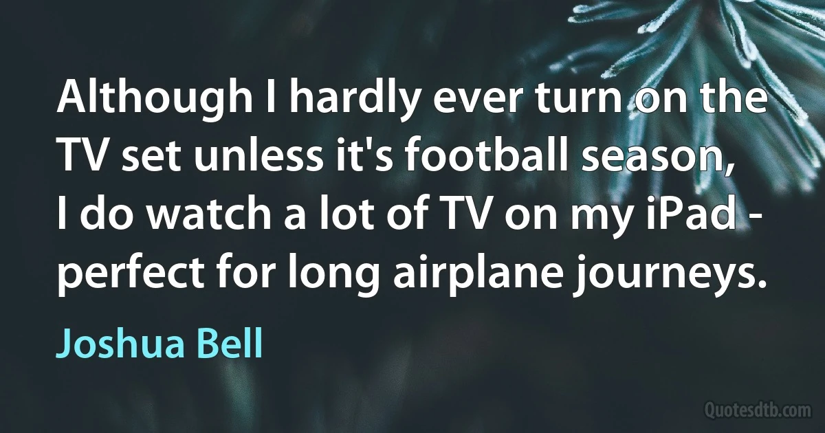 Although I hardly ever turn on the TV set unless it's football season, I do watch a lot of TV on my iPad - perfect for long airplane journeys. (Joshua Bell)