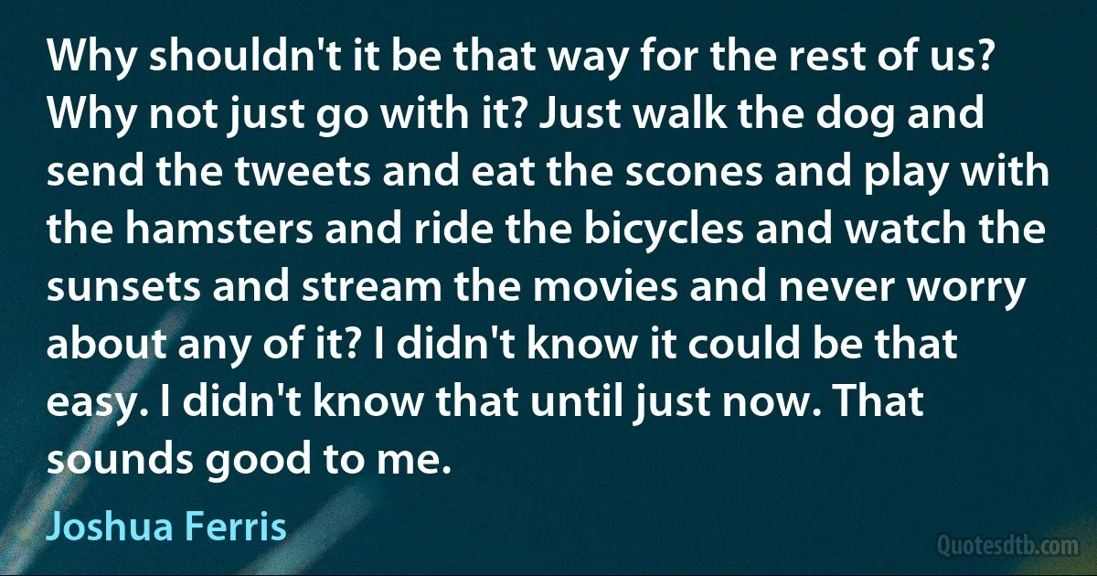 Why shouldn't it be that way for the rest of us? Why not just go with it? Just walk the dog and send the tweets and eat the scones and play with the hamsters and ride the bicycles and watch the sunsets and stream the movies and never worry about any of it? I didn't know it could be that easy. I didn't know that until just now. That sounds good to me. (Joshua Ferris)