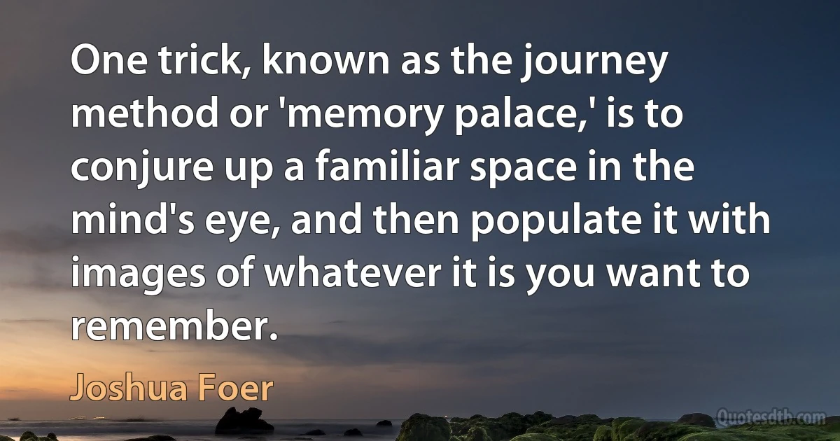 One trick, known as the journey method or 'memory palace,' is to conjure up a familiar space in the mind's eye, and then populate it with images of whatever it is you want to remember. (Joshua Foer)