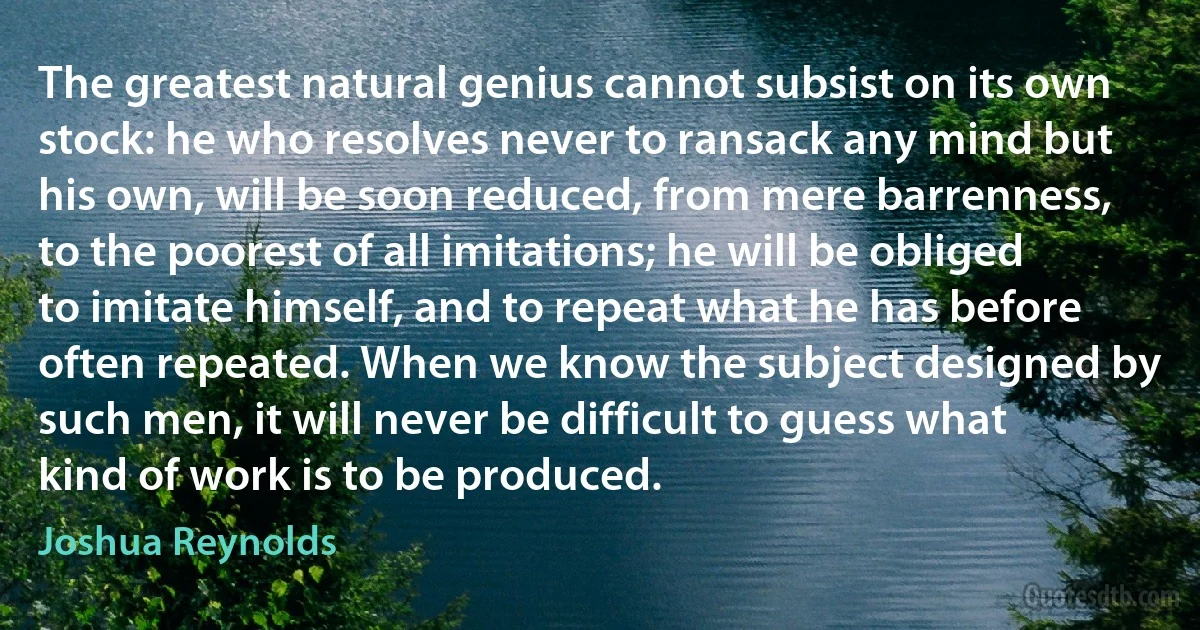 The greatest natural genius cannot subsist on its own stock: he who resolves never to ransack any mind but his own, will be soon reduced, from mere barrenness, to the poorest of all imitations; he will be obliged to imitate himself, and to repeat what he has before often repeated. When we know the subject designed by such men, it will never be difficult to guess what kind of work is to be produced. (Joshua Reynolds)