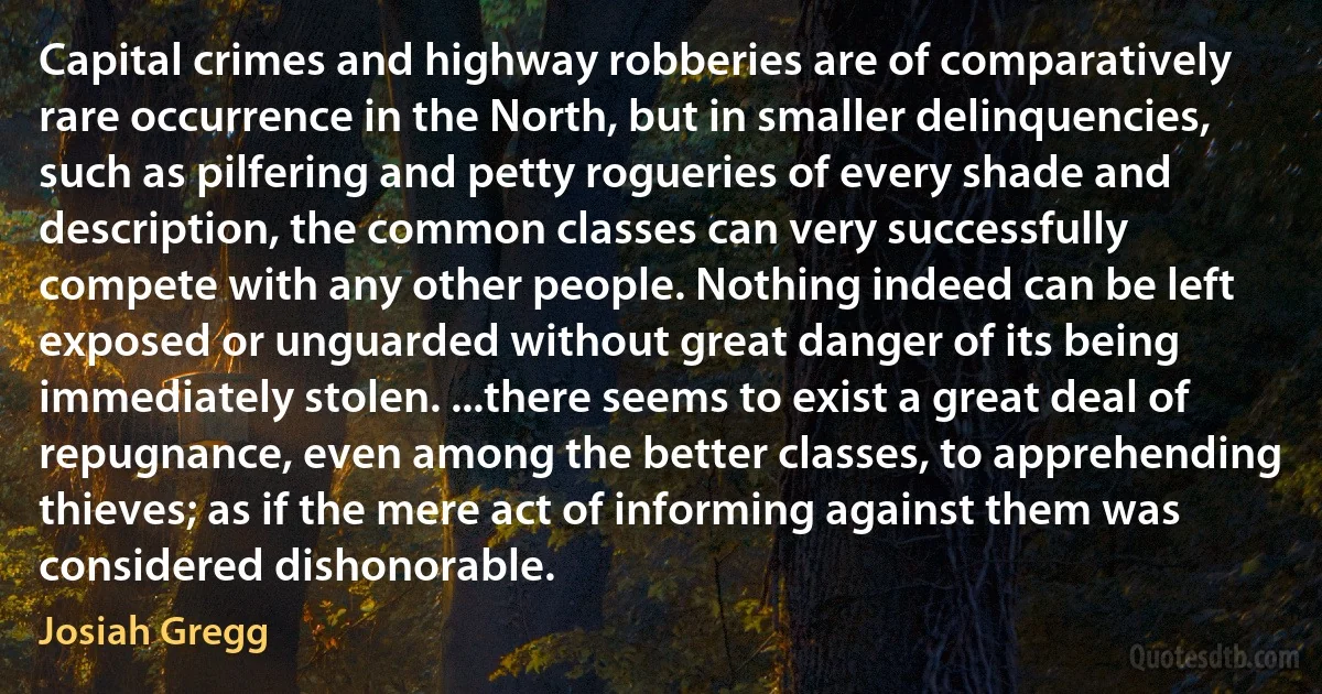 Capital crimes and highway robberies are of comparatively rare occurrence in the North, but in smaller delinquencies, such as pilfering and petty rogueries of every shade and description, the common classes can very successfully compete with any other people. Nothing indeed can be left exposed or unguarded without great danger of its being immediately stolen. ...there seems to exist a great deal of repugnance, even among the better classes, to apprehending thieves; as if the mere act of informing against them was considered dishonorable. (Josiah Gregg)