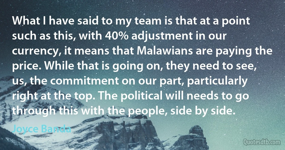 What I have said to my team is that at a point such as this, with 40% adjustment in our currency, it means that Malawians are paying the price. While that is going on, they need to see, us, the commitment on our part, particularly right at the top. The political will needs to go through this with the people, side by side. (Joyce Banda)