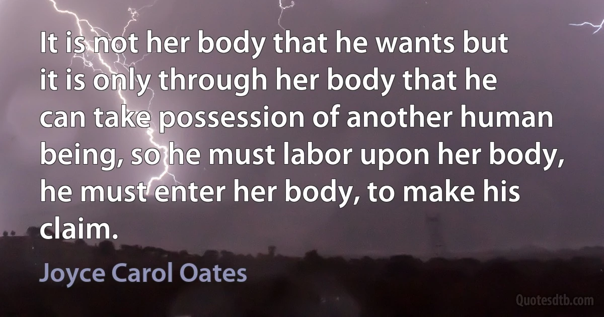 It is not her body that he wants but it is only through her body that he can take possession of another human being, so he must labor upon her body, he must enter her body, to make his claim. (Joyce Carol Oates)