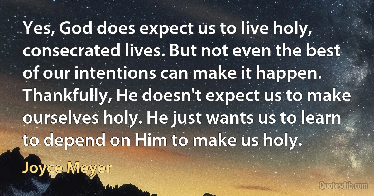 Yes, God does expect us to live holy, consecrated lives. But not even the best of our intentions can make it happen. Thankfully, He doesn't expect us to make ourselves holy. He just wants us to learn to depend on Him to make us holy. (Joyce Meyer)