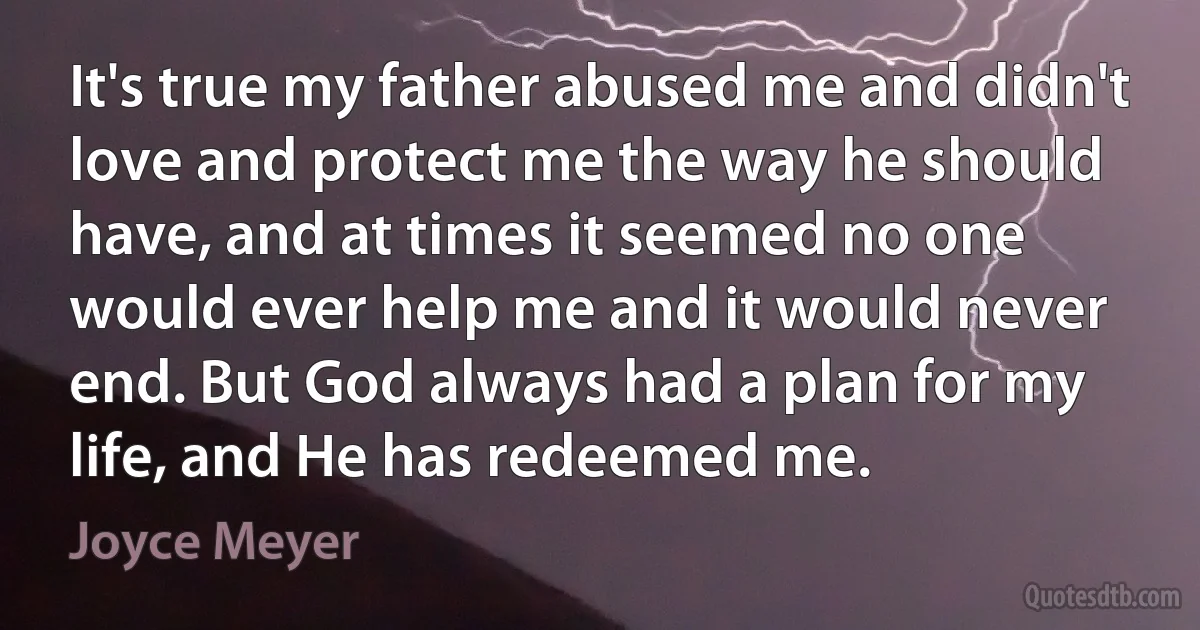 It's true my father abused me and didn't love and protect me the way he should have, and at times it seemed no one would ever help me and it would never end. But God always had a plan for my life, and He has redeemed me. (Joyce Meyer)