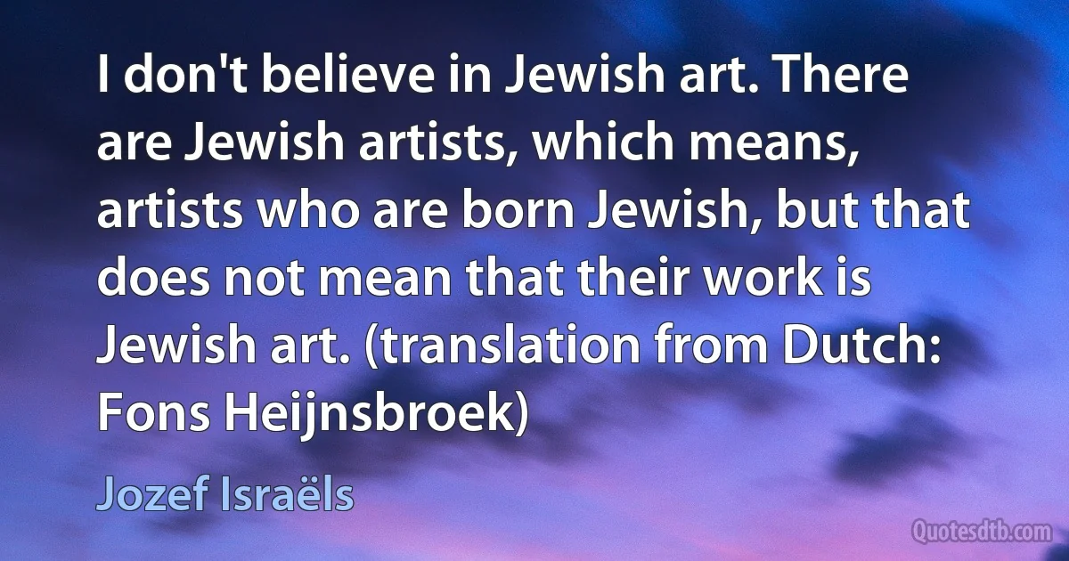 I don't believe in Jewish art. There are Jewish artists, which means, artists who are born Jewish, but that does not mean that their work is Jewish art. (translation from Dutch: Fons Heijnsbroek) (Jozef Israëls)