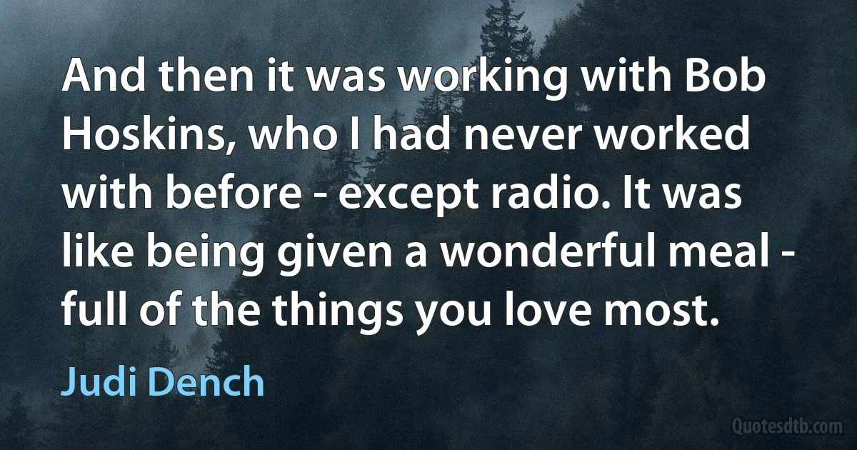 And then it was working with Bob Hoskins, who I had never worked with before - except radio. It was like being given a wonderful meal - full of the things you love most. (Judi Dench)