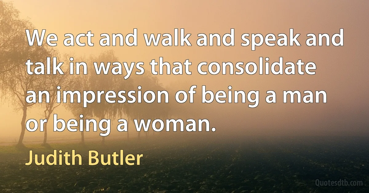 We act and walk and speak and talk in ways that consolidate an impression of being a man or being a woman. (Judith Butler)