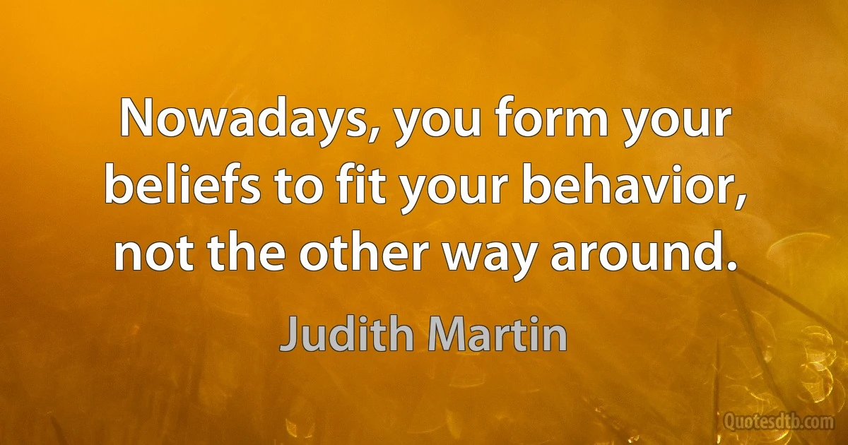 Nowadays, you form your beliefs to fit your behavior, not the other way around. (Judith Martin)