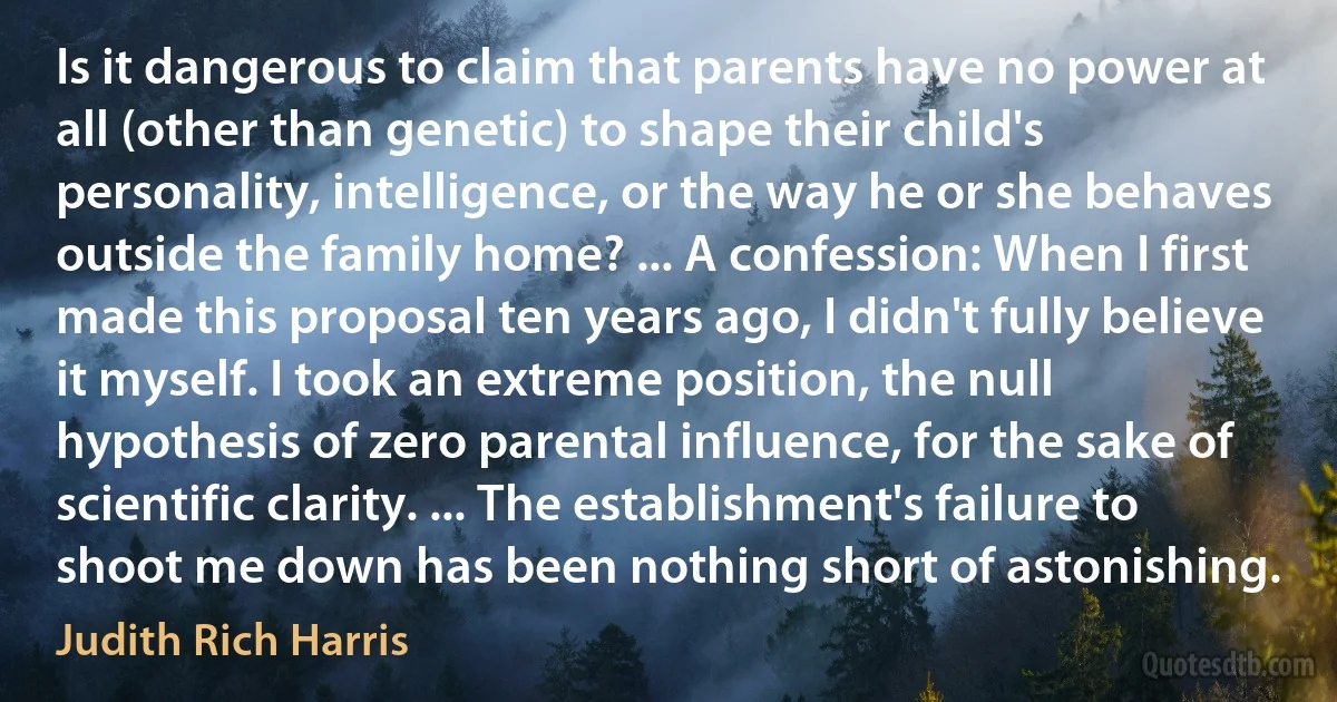 Is it dangerous to claim that parents have no power at all (other than genetic) to shape their child's personality, intelligence, or the way he or she behaves outside the family home? ... A confession: When I first made this proposal ten years ago, I didn't fully believe it myself. I took an extreme position, the null hypothesis of zero parental influence, for the sake of scientific clarity. ... The establishment's failure to shoot me down has been nothing short of astonishing. (Judith Rich Harris)