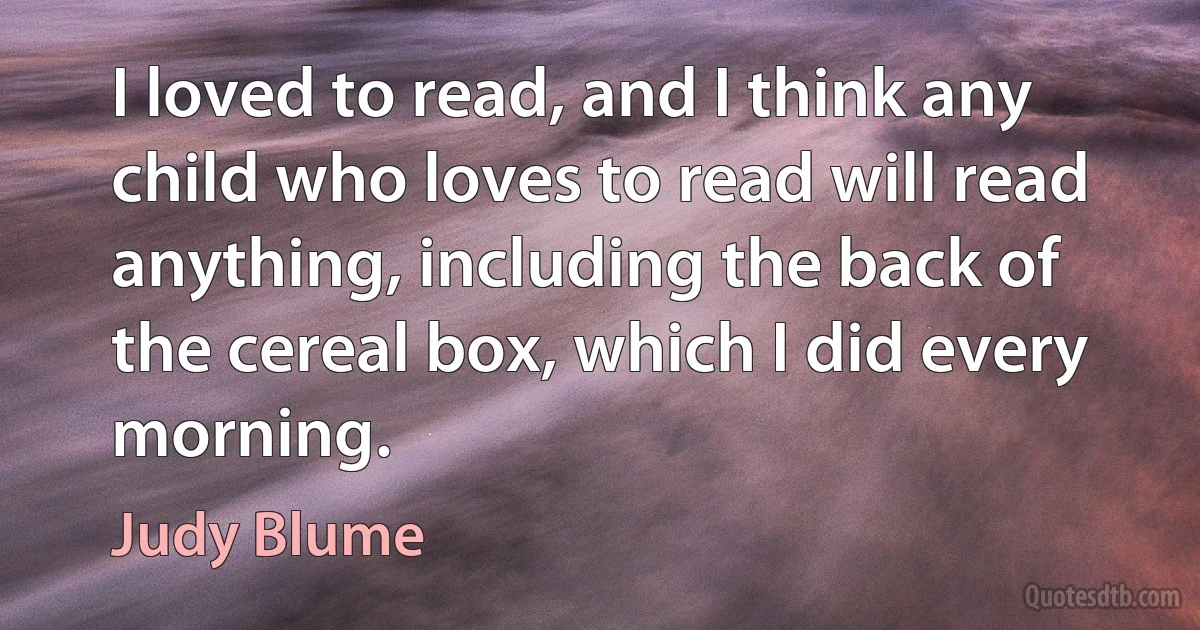 I loved to read, and I think any child who loves to read will read anything, including the back of the cereal box, which I did every morning. (Judy Blume)