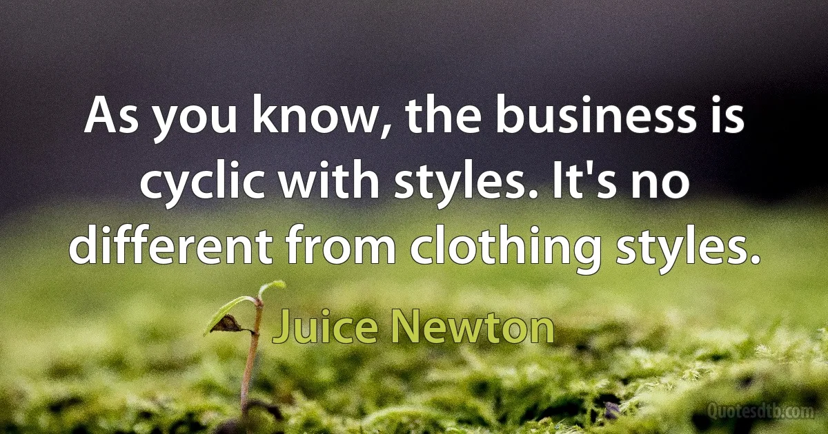 As you know, the business is cyclic with styles. It's no different from clothing styles. (Juice Newton)