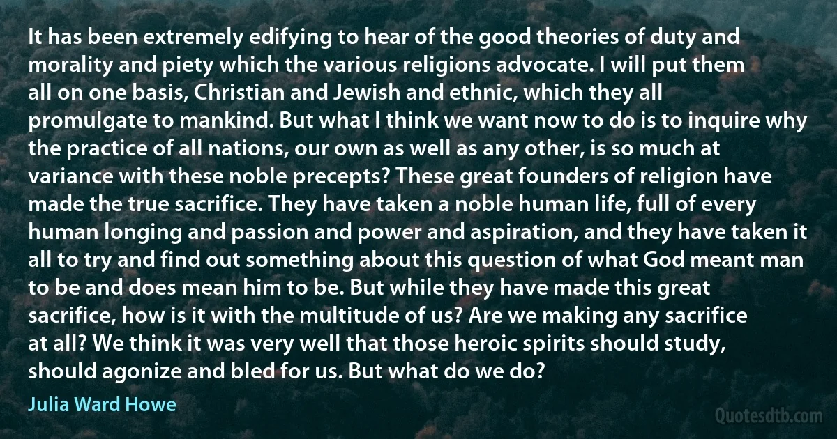 It has been extremely edifying to hear of the good theories of duty and morality and piety which the various religions advocate. I will put them all on one basis, Christian and Jewish and ethnic, which they all promulgate to mankind. But what I think we want now to do is to inquire why the practice of all nations, our own as well as any other, is so much at variance with these noble precepts? These great founders of religion have made the true sacrifice. They have taken a noble human life, full of every human longing and passion and power and aspiration, and they have taken it all to try and find out something about this question of what God meant man to be and does mean him to be. But while they have made this great sacrifice, how is it with the multitude of us? Are we making any sacrifice at all? We think it was very well that those heroic spirits should study, should agonize and bled for us. But what do we do? (Julia Ward Howe)