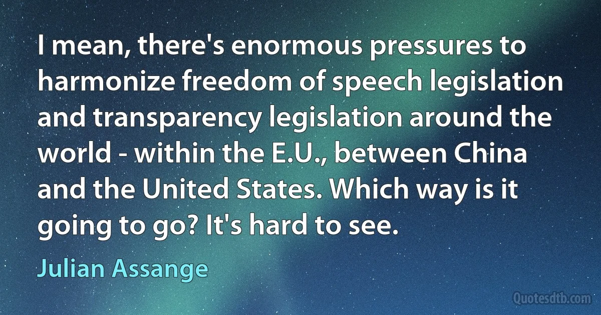 I mean, there's enormous pressures to harmonize freedom of speech legislation and transparency legislation around the world - within the E.U., between China and the United States. Which way is it going to go? It's hard to see. (Julian Assange)