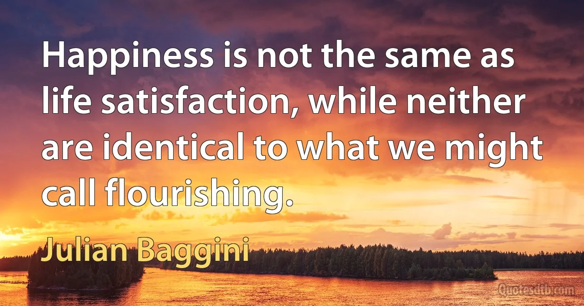 Happiness is not the same as life satisfaction, while neither are identical to what we might call flourishing. (Julian Baggini)