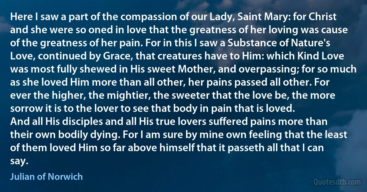 Here I saw a part of the compassion of our Lady, Saint Mary: for Christ and she were so oned in love that the greatness of her loving was cause of the greatness of her pain. For in this I saw a Substance of Nature's Love, continued by Grace, that creatures have to Him: which Kind Love was most fully shewed in His sweet Mother, and overpassing; for so much as she loved Him more than all other, her pains passed all other. For ever the higher, the mightier, the sweeter that the love be, the more sorrow it is to the lover to see that body in pain that is loved.
And all His disciples and all His true lovers suffered pains more than their own bodily dying. For I am sure by mine own feeling that the least of them loved Him so far above himself that it passeth all that I can say. (Julian of Norwich)