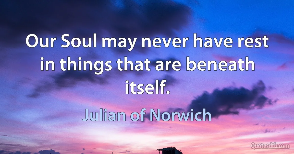 Our Soul may never have rest in things that are beneath itself. (Julian of Norwich)