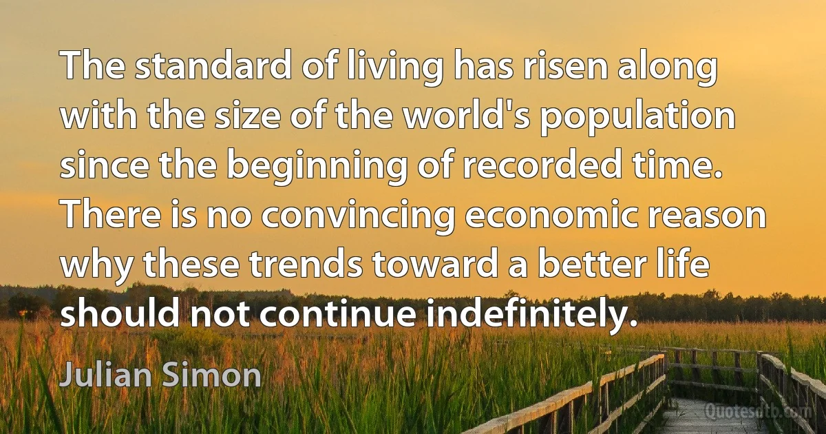 The standard of living has risen along with the size of the world's population since the beginning of recorded time. There is no convincing economic reason why these trends toward a better life should not continue indefinitely. (Julian Simon)