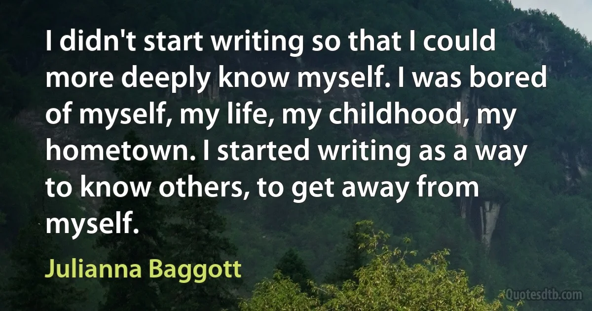 I didn't start writing so that I could more deeply know myself. I was bored of myself, my life, my childhood, my hometown. I started writing as a way to know others, to get away from myself. (Julianna Baggott)