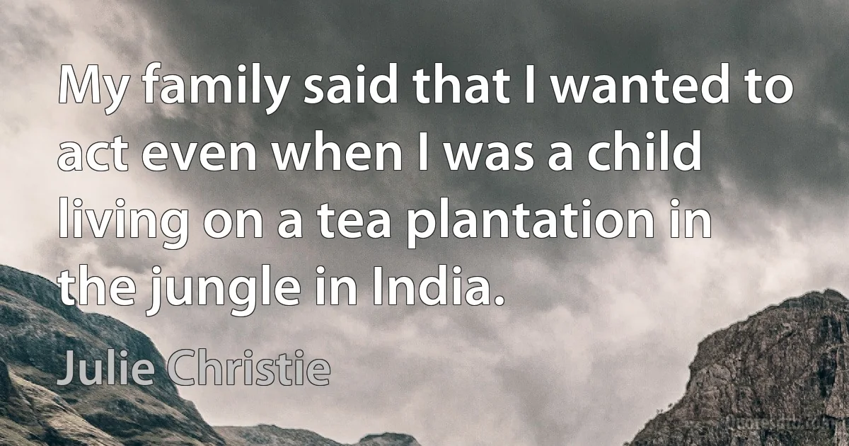 My family said that I wanted to act even when I was a child living on a tea plantation in the jungle in India. (Julie Christie)