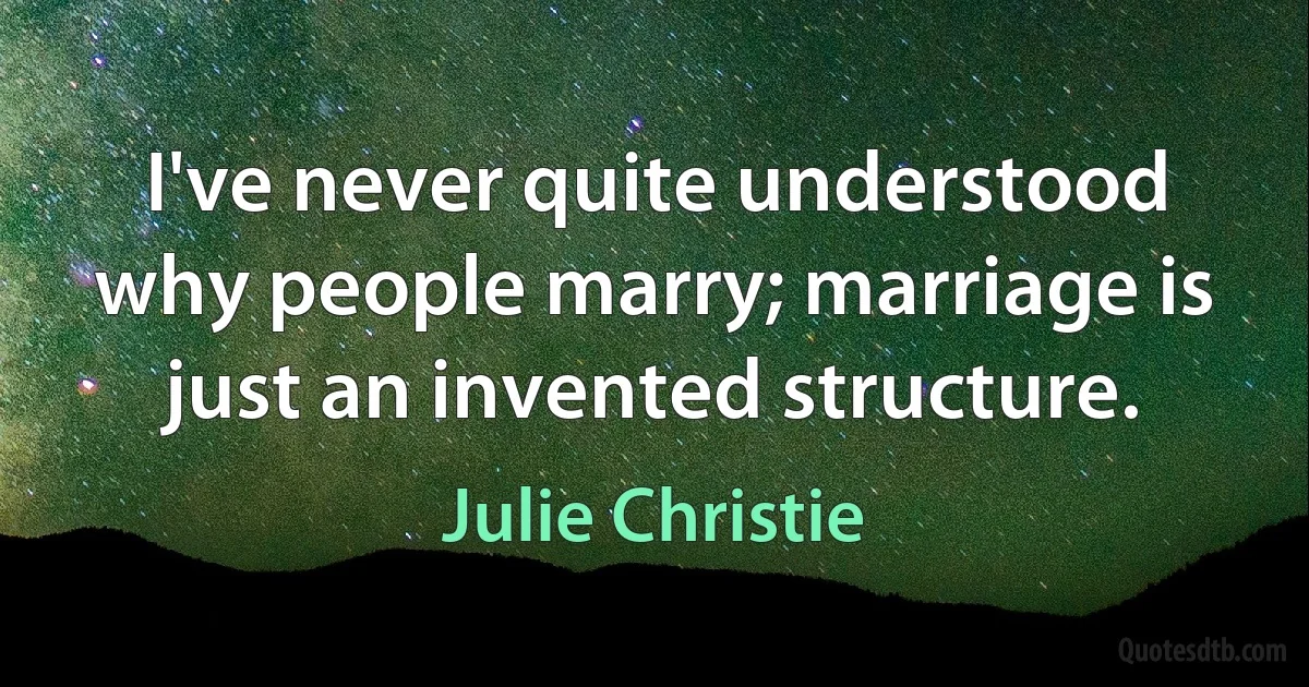 I've never quite understood why people marry; marriage is just an invented structure. (Julie Christie)