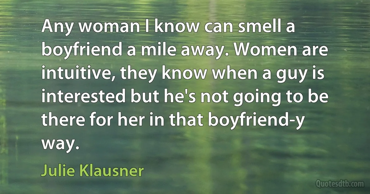 Any woman I know can smell a boyfriend a mile away. Women are intuitive, they know when a guy is interested but he's not going to be there for her in that boyfriend-y way. (Julie Klausner)