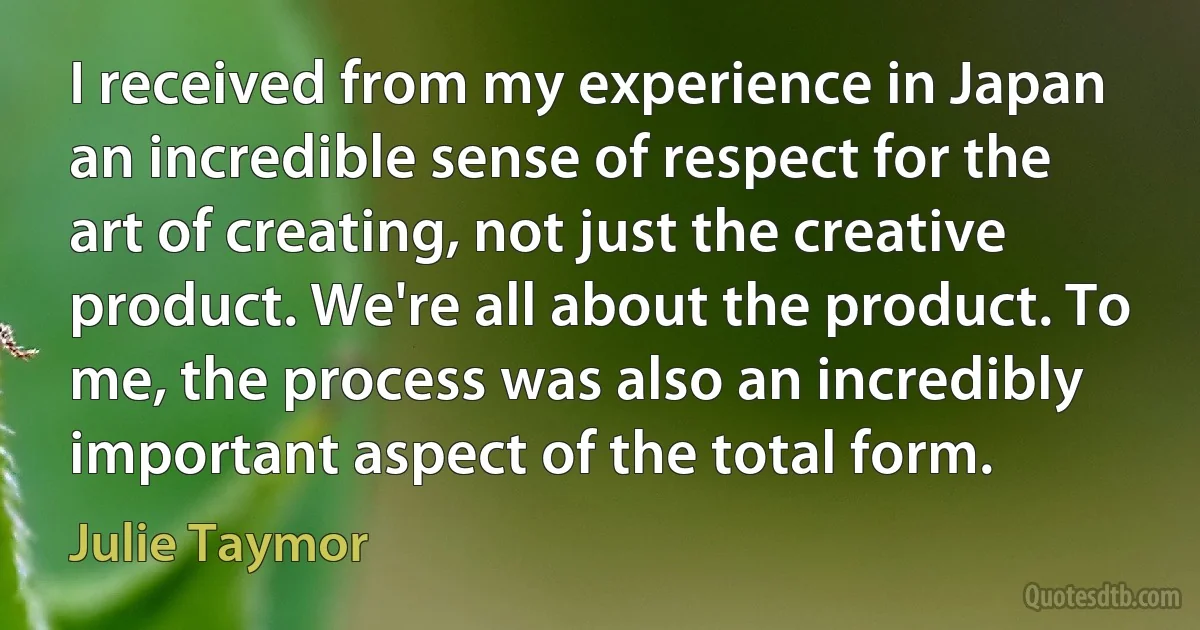 I received from my experience in Japan an incredible sense of respect for the art of creating, not just the creative product. We're all about the product. To me, the process was also an incredibly important aspect of the total form. (Julie Taymor)