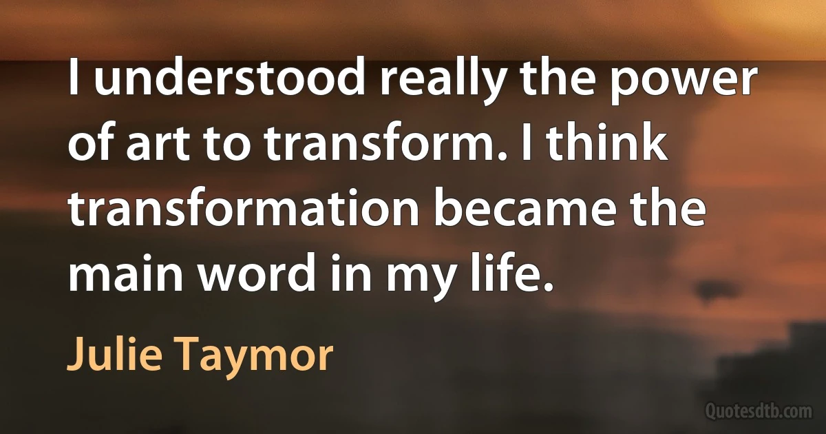 I understood really the power of art to transform. I think transformation became the main word in my life. (Julie Taymor)