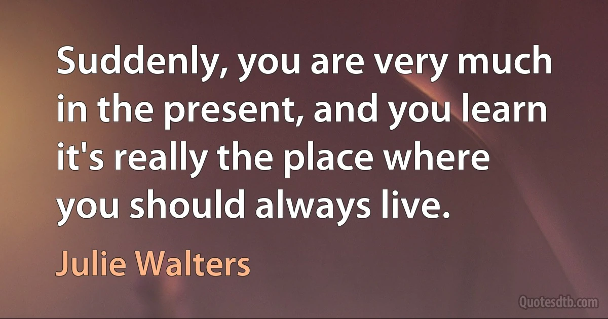 Suddenly, you are very much in the present, and you learn it's really the place where you should always live. (Julie Walters)