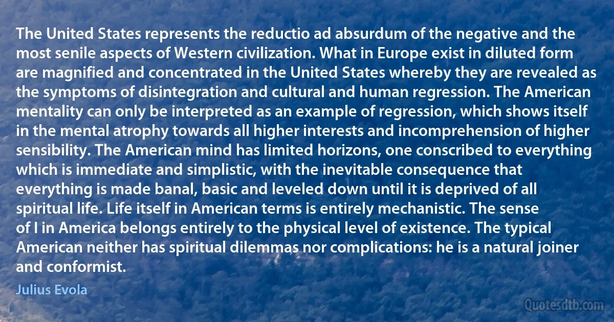 The United States represents the reductio ad absurdum of the negative and the most senile aspects of Western civilization. What in Europe exist in diluted form are magnified and concentrated in the United States whereby they are revealed as the symptoms of disintegration and cultural and human regression. The American mentality can only be interpreted as an example of regression, which shows itself in the mental atrophy towards all higher interests and incomprehension of higher sensibility. The American mind has limited horizons, one conscribed to everything which is immediate and simplistic, with the inevitable consequence that everything is made banal, basic and leveled down until it is deprived of all spiritual life. Life itself in American terms is entirely mechanistic. The sense of I in America belongs entirely to the physical level of existence. The typical American neither has spiritual dilemmas nor complications: he is a natural joiner and conformist. (Julius Evola)