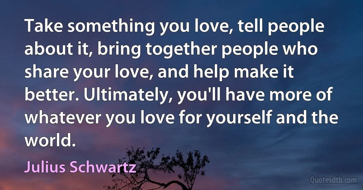 Take something you love, tell people about it, bring together people who share your love, and help make it better. Ultimately, you'll have more of whatever you love for yourself and the world. (Julius Schwartz)