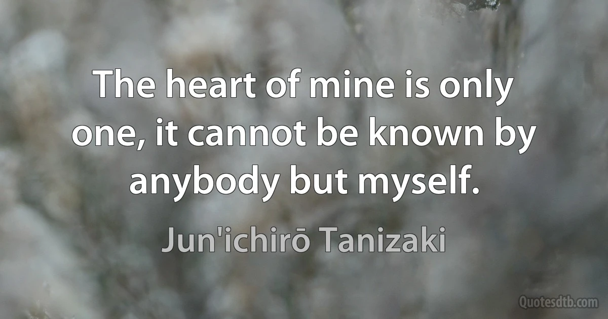 The heart of mine is only one, it cannot be known by anybody but myself. (Jun'ichirō Tanizaki)