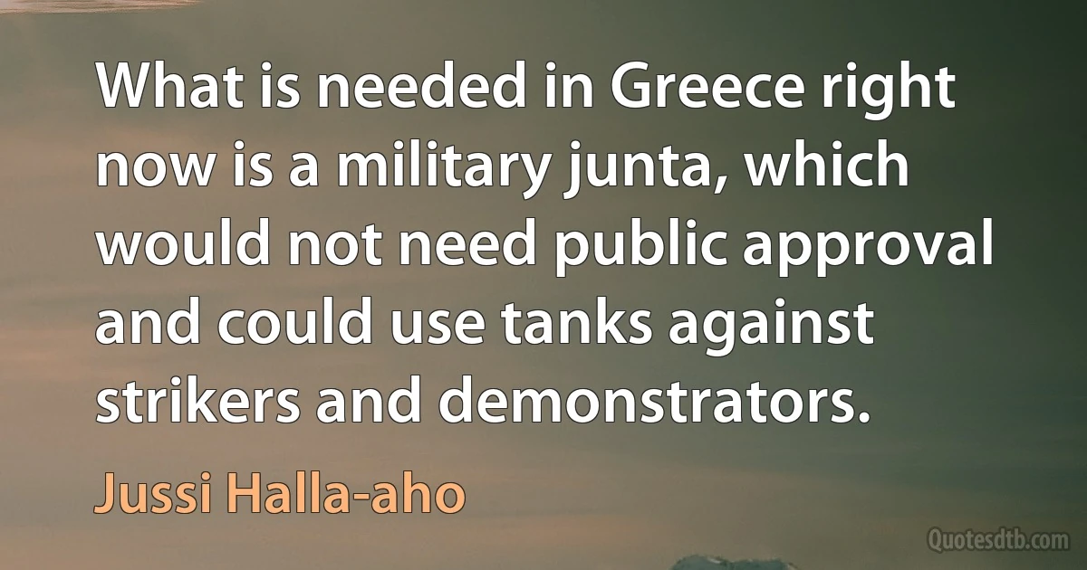 What is needed in Greece right now is a military junta, which would not need public approval and could use tanks against strikers and demonstrators. (Jussi Halla-aho)