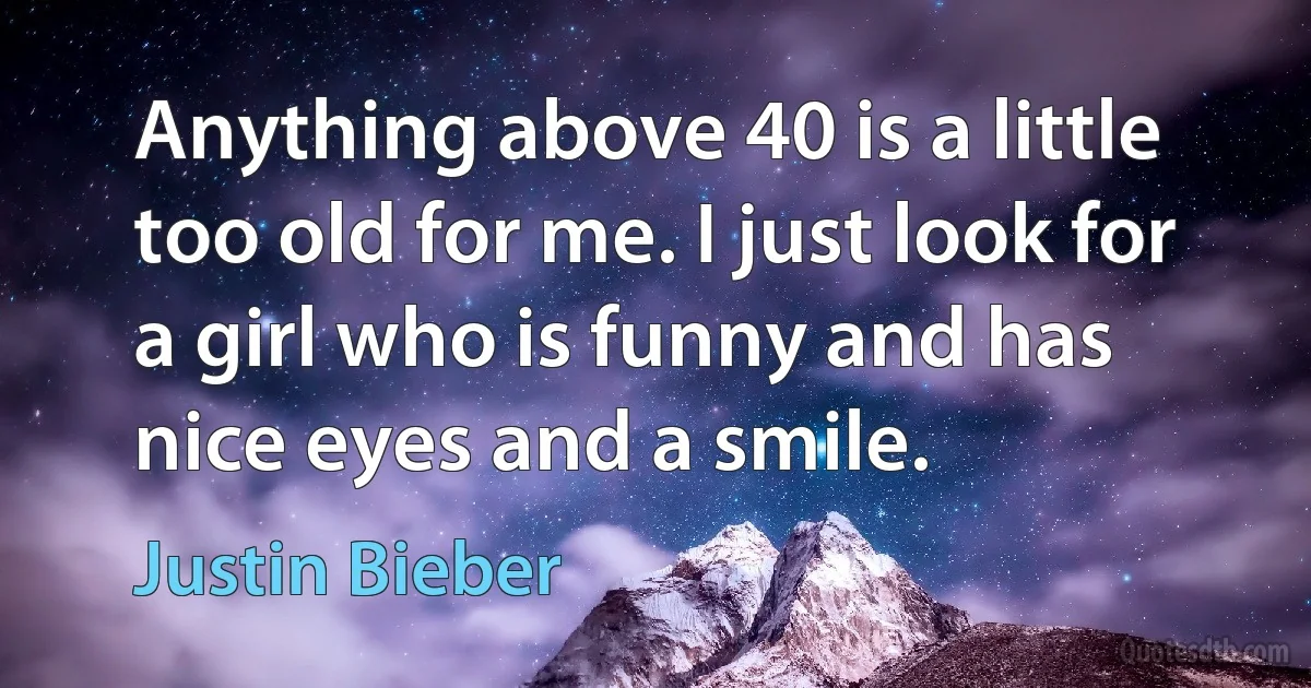 Anything above 40 is a little too old for me. I just look for a girl who is funny and has nice eyes and a smile. (Justin Bieber)