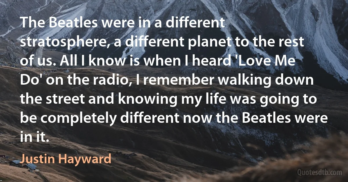 The Beatles were in a different stratosphere, a different planet to the rest of us. All I know is when I heard 'Love Me Do' on the radio, I remember walking down the street and knowing my life was going to be completely different now the Beatles were in it. (Justin Hayward)