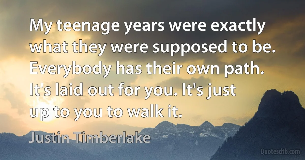 My teenage years were exactly what they were supposed to be. Everybody has their own path. It's laid out for you. It's just up to you to walk it. (Justin Timberlake)