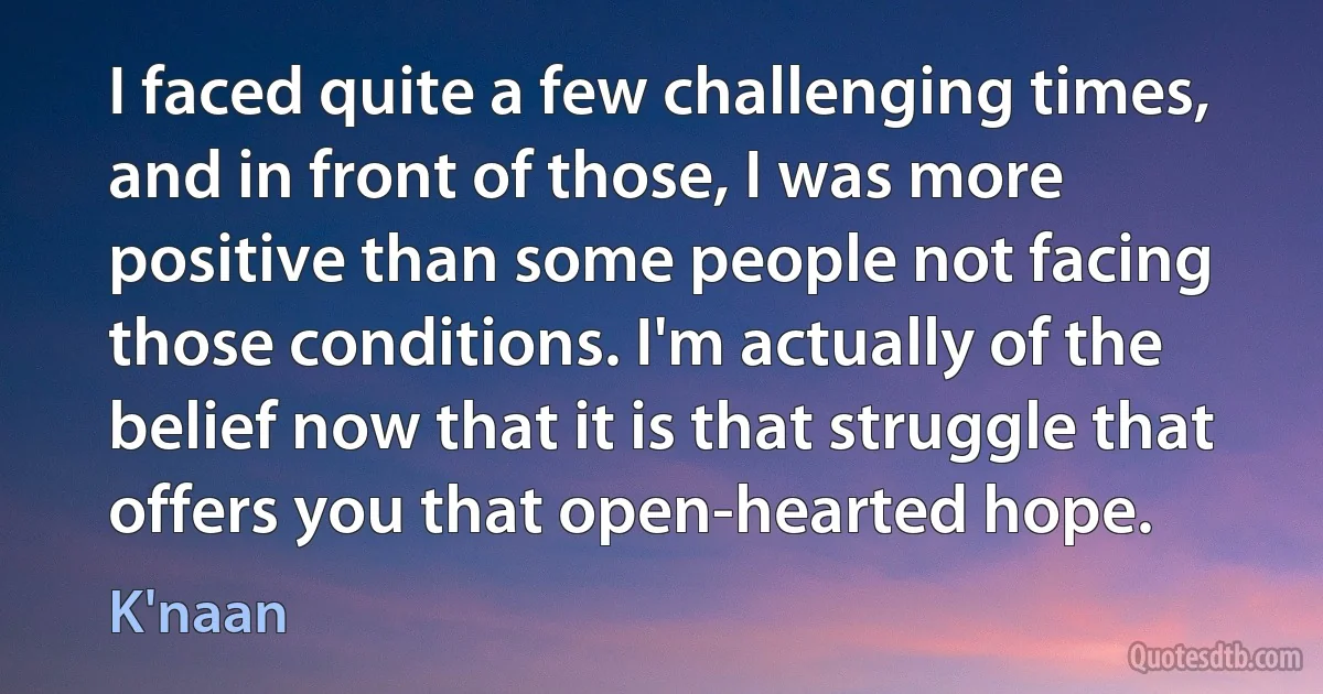 I faced quite a few challenging times, and in front of those, I was more positive than some people not facing those conditions. I'm actually of the belief now that it is that struggle that offers you that open-hearted hope. (K'naan)