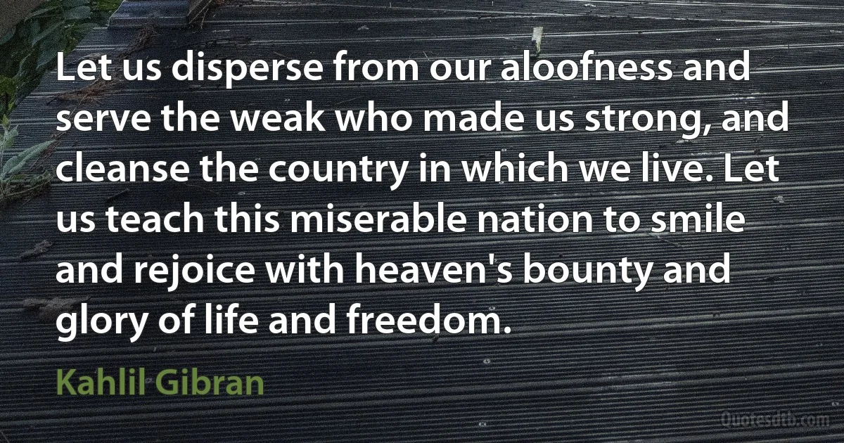 Let us disperse from our aloofness and serve the weak who made us strong, and cleanse the country in which we live. Let us teach this miserable nation to smile and rejoice with heaven's bounty and glory of life and freedom. (Kahlil Gibran)